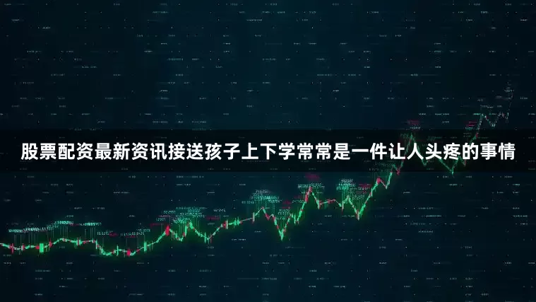 股票配资最新资讯接送孩子上下学常常是一件让人头疼的事情
