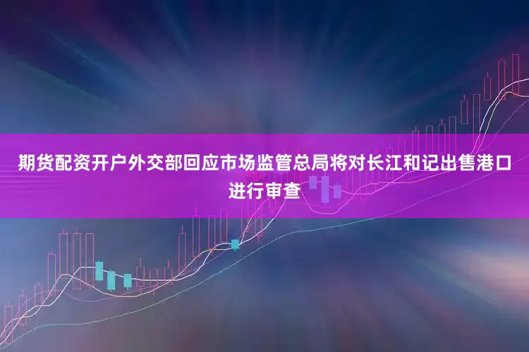 期货配资开户外交部回应市场监管总局将对长江和记出售港口进行审查