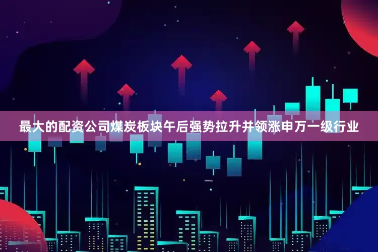 最大的配资公司煤炭板块午后强势拉升并领涨申万一级行业