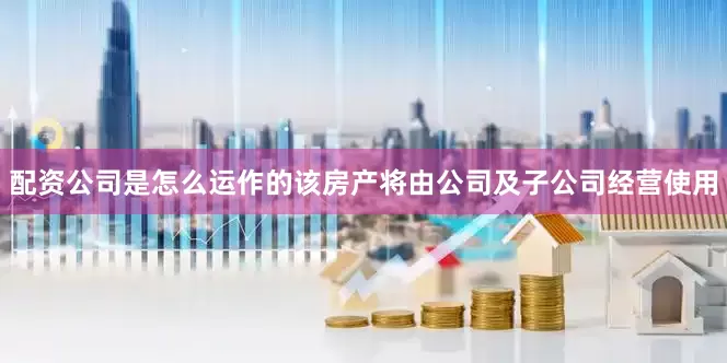 配资公司是怎么运作的该房产将由公司及子公司经营使用