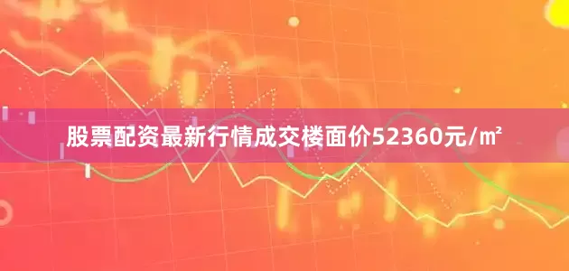 股票配资最新行情成交楼面价52360元/㎡