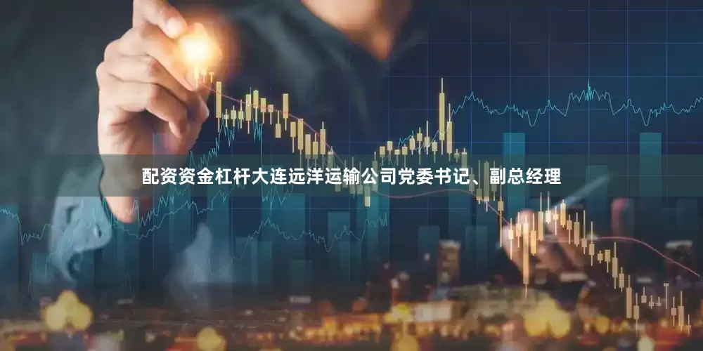 配资资金杠杆大连远洋运输公司党委书记、副总经理