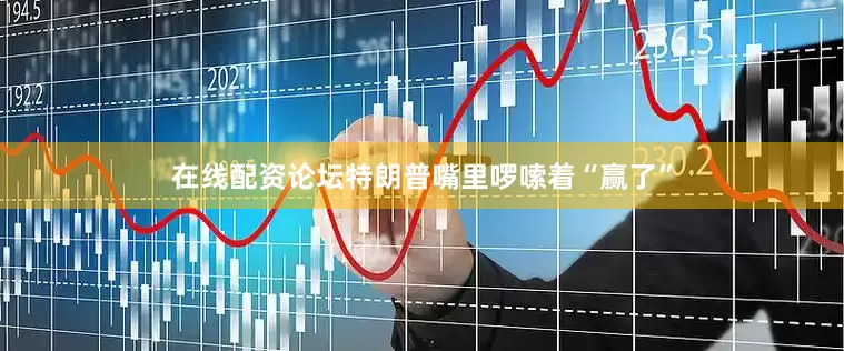 在线配资论坛特朗普嘴里啰嗦着“赢了”