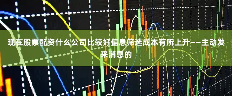 现在股票配资什么公司比较好信息筛选成本有所上升——主动发来消息的
